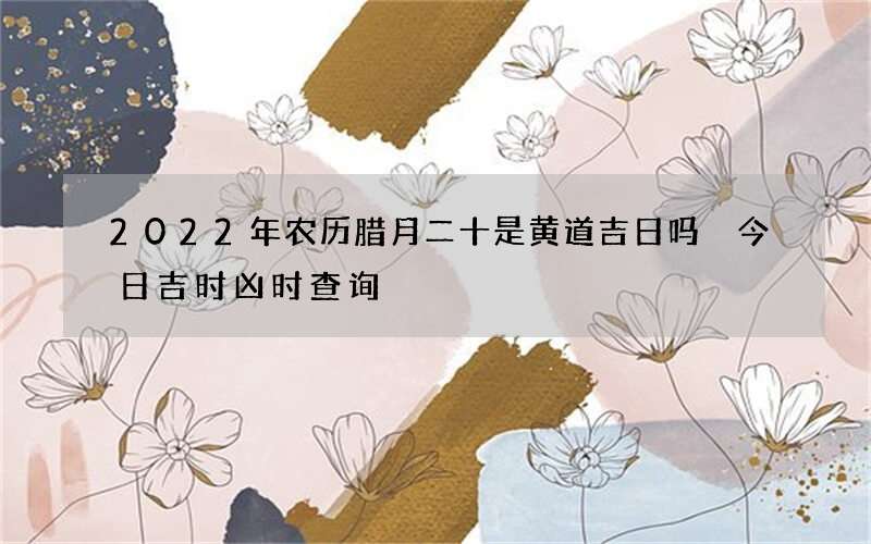2022年农历腊月二十是黄道吉日吗 今日吉时凶时查询